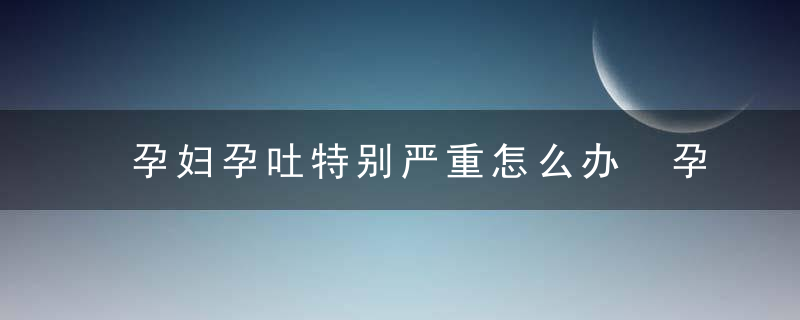 孕妇孕吐特别严重怎么办 孕妇孕吐的原因有哪些